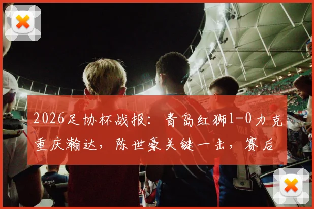 2026足协杯战报：青岛红狮1-0力克重庆瀚达，陈世豪关键一击，赛后战术分析出炉