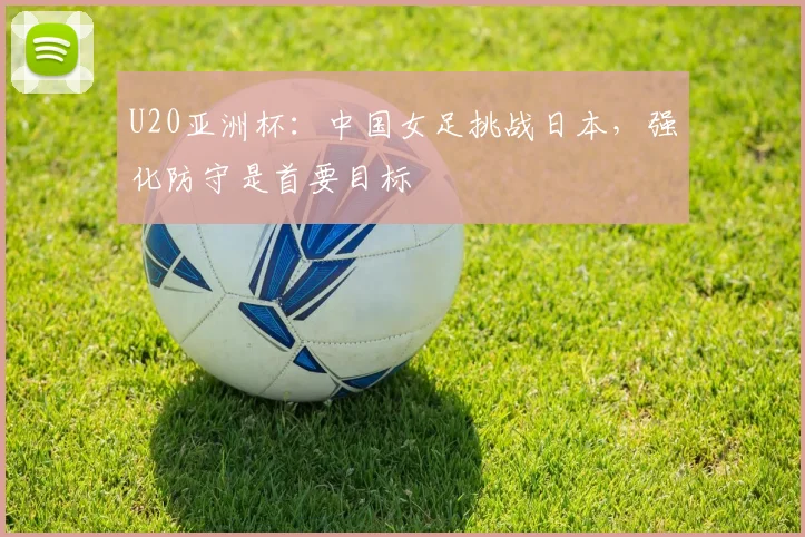 U20亚洲杯:中国女足挑战日本,强化防守是首要目标
