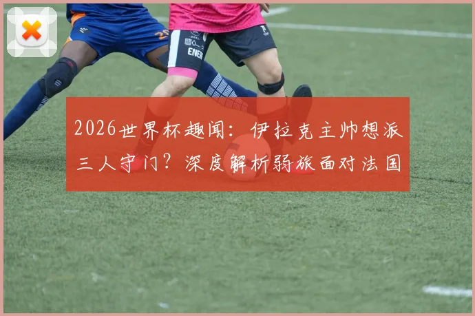 2026世界杯趣闻：伊拉克主帅想派三人守门？深度解析弱旅面对法国等豪强的实用防守策略与战术思路