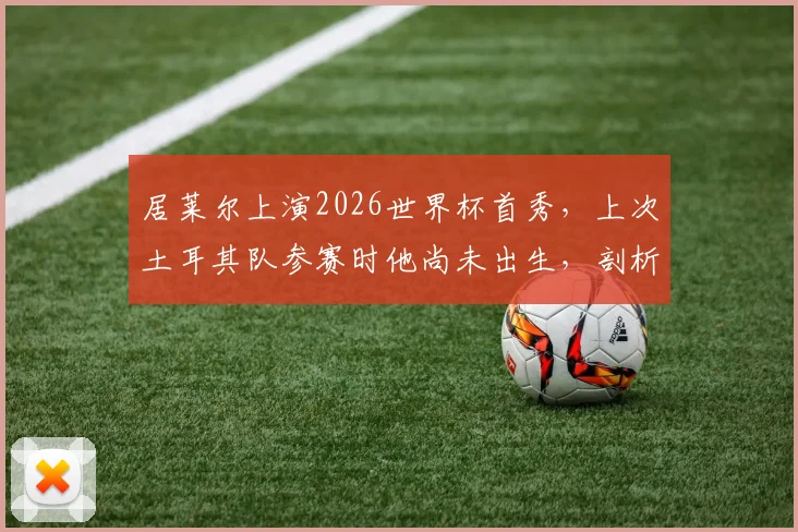 居莱尔上演2026世界杯首秀，上次土耳其队参赛时他尚未出生，剖析其首秀表现与土耳其足球未来