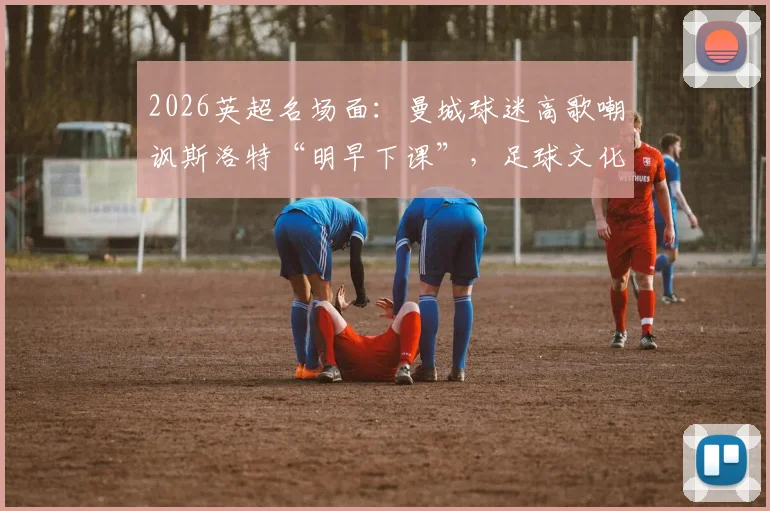 2026英超名场面：曼城球迷高歌嘲讽斯洛特“明早下课”，足球文化中球迷歌曲的犀利与扎心解读