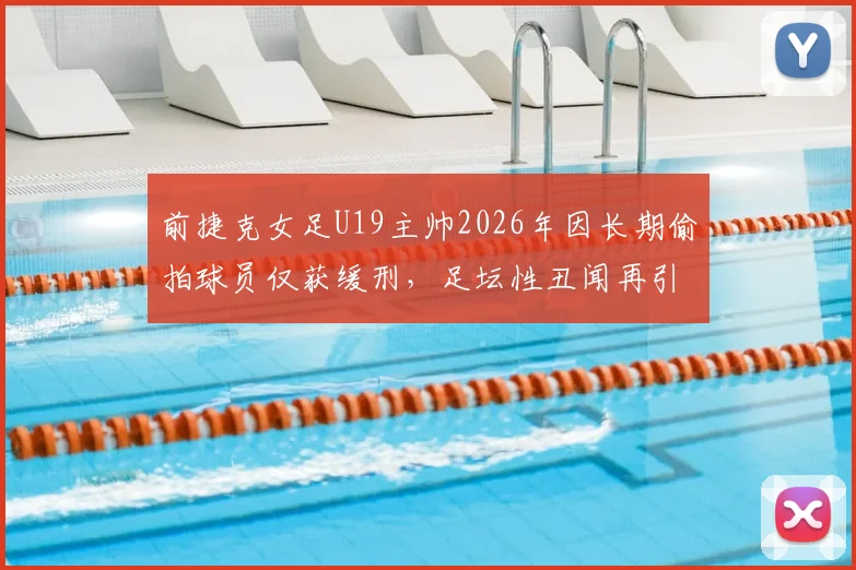 前捷克女足U19主帅2026年因长期偷拍球员仅获缓刑，足坛性丑闻再引青少年运动员安全担忧