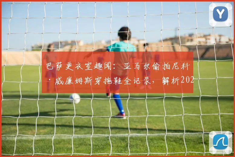 巴萨更衣室趣闻：亚马尔偷拍尼科·威廉姆斯穿拖鞋全记录，解析2026年足坛新星的“塑料兄弟情”时刻