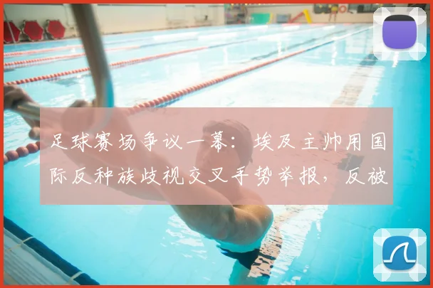 足球赛场争议一幕：埃及主帅用国际反种族歧视交叉手势举报，反被裁判出示黄牌警告，规则解读与事件分析