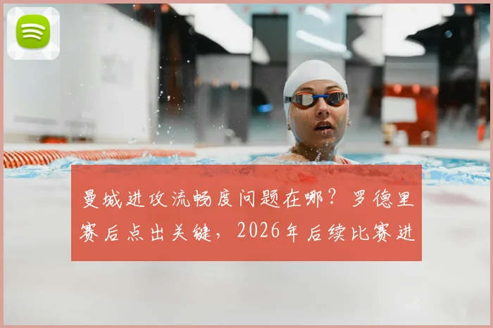 曼城进攻流畅度问题在哪？罗德里赛后点出关键，2026年后续比赛进球效率提升方法探讨