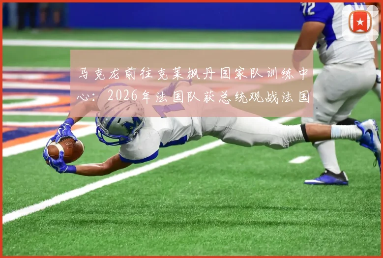 马克龙前往克莱枫丹国家队训练中心：2026年法国队获总统观战法国杯后现场鼓劲，法媒披露行程详情