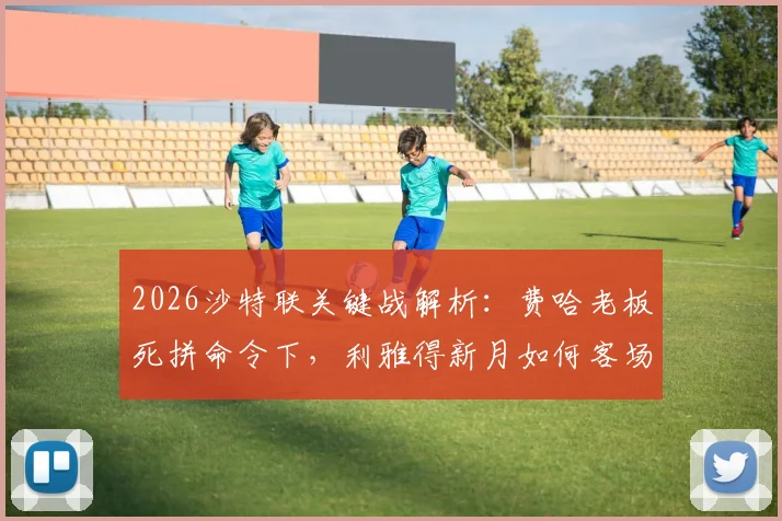 2026沙特联关键战解析：费哈老板死拼命令下，利雅得新月如何客场取胜保住争冠希望？