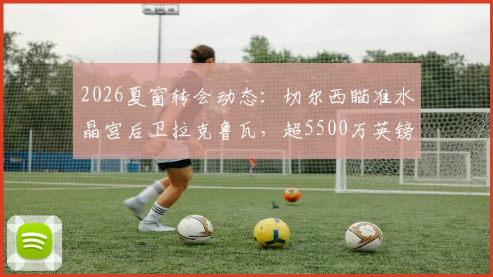 2026夏窗转会动态：切尔西瞄准水晶宫后卫拉克鲁瓦，超5500万英镑标价成焦点，解析蓝军后防补强策略