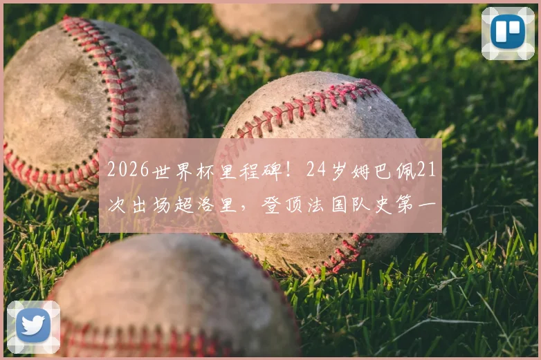 2026世界杯里程碑！24岁姆巴佩21次出场超洛里，登顶法国队史第一，未来能破多少纪录？