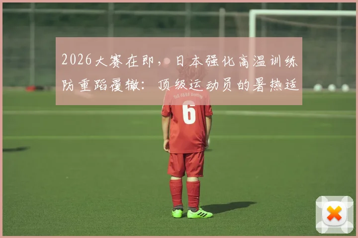 2026大赛在即,日本强化高温训练防重蹈覆辙:顶级运动员的暑热适应指南