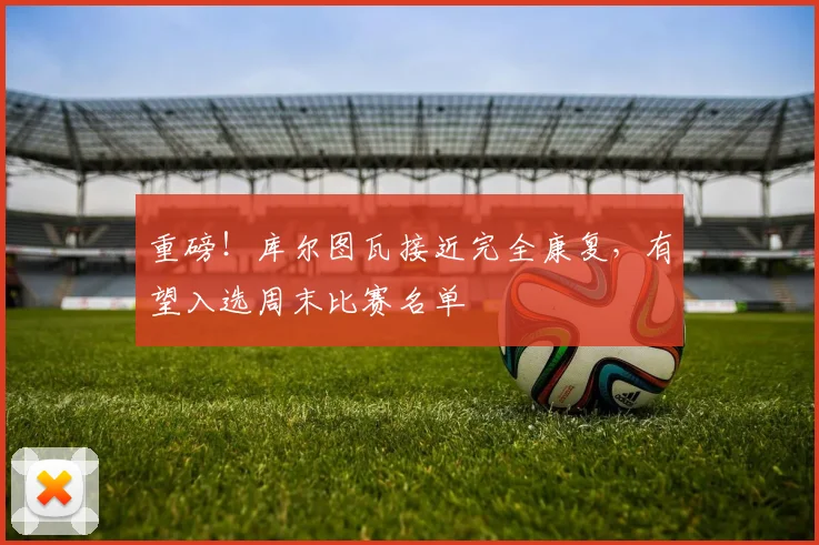 重磅！库尔图瓦接近完全康复，有望入选周末比赛名单