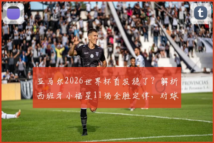 亚马尔2026世界杯首发稳了?解析西班牙小福星11场全胜定律,对球队战术体系影响几何