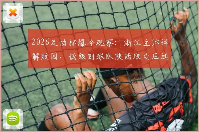 2026足协杯爆冷观察：浙江主帅详解败因，低级别球队陕西联合压迫战术与主场优势全解析