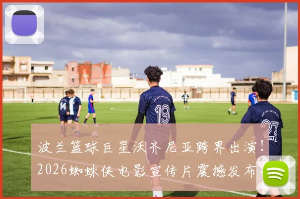 波兰篮球巨星沃齐尼亚跨界出演！2026蜘蛛侠电影宣传片震撼发布，运动与科幻次元壁彻底打破