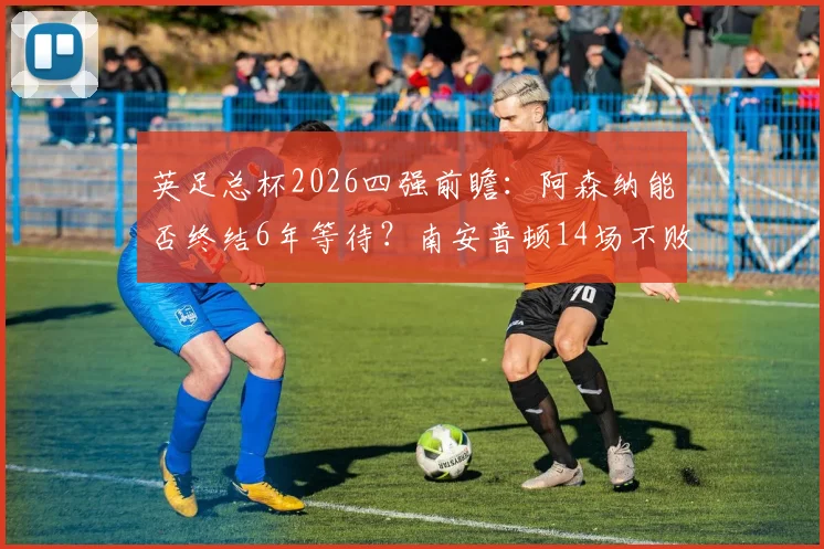 英足总杯2026四强前瞻：阿森纳能否终结6年等待？南安普顿14场不败成色解析与胜负预测
