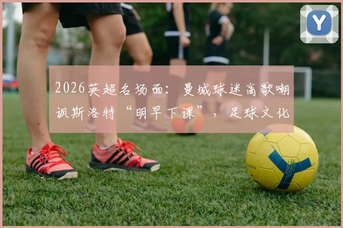 2026英超名场面：曼城球迷高歌嘲讽斯洛特“明早下课”，足球文化中球迷歌曲的犀利与扎心解读