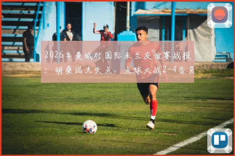 2026年曼城对国际米兰友谊赛战报：胡桑诺夫失点，点球大战2-4告负详细回顾