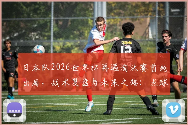 日本队2026世界杯再遇淘汰赛首轮出局，战术复盘与未来之路：点球憾负的背后与亚洲足球的突破思考