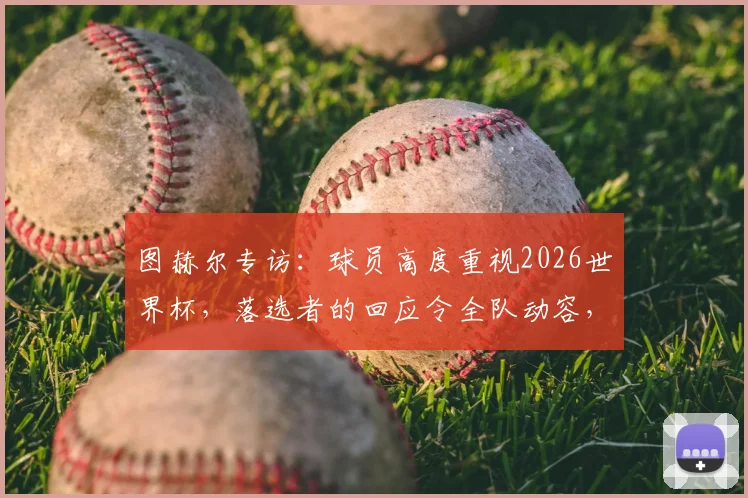 图赫尔专访：球员高度重视2026世界杯，落选者的回应令全队动容，团队氛围是关键