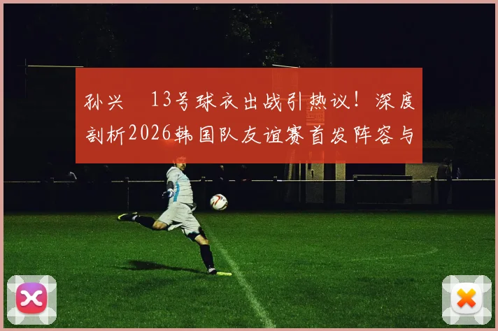 孙兴慜13号球衣出战引热议！深度剖析2026韩国队友谊赛首发阵容与金玟哉替补战术考量