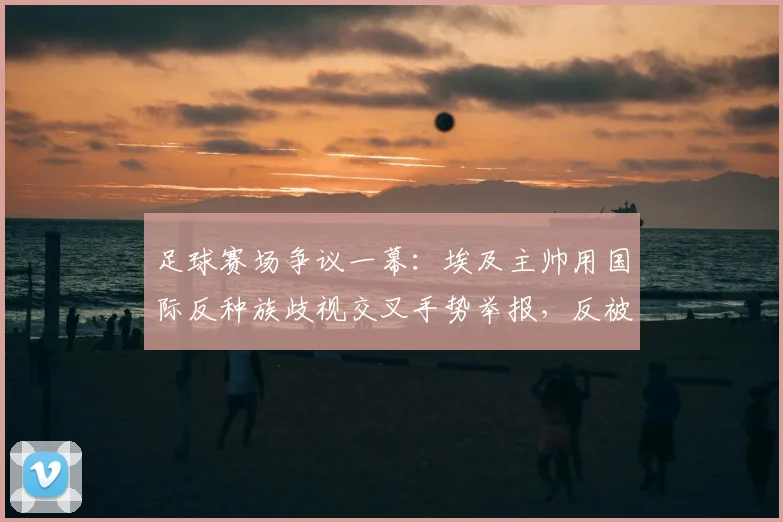 足球赛场争议一幕：埃及主帅用国际反种族歧视交叉手势举报，反被裁判出示黄牌警告，规则解读与事件分析