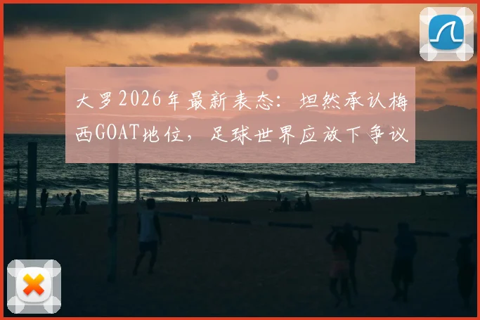 大罗2026年最新表态：坦然承认梅西GOAT地位，足球世界应放下争议聚焦传承