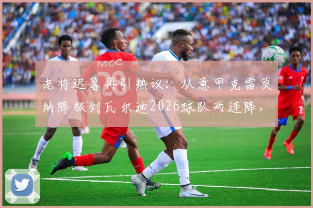 老将迟暮再引热议：从意甲克雷莫纳降级到瓦尔迪2026球队两连降，背后是英雄气短的无奈