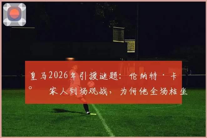 皇马2026年引援谜题：伦纳特·卡尔家人到场观战，为何他全场枯坐伯纳乌板凳？