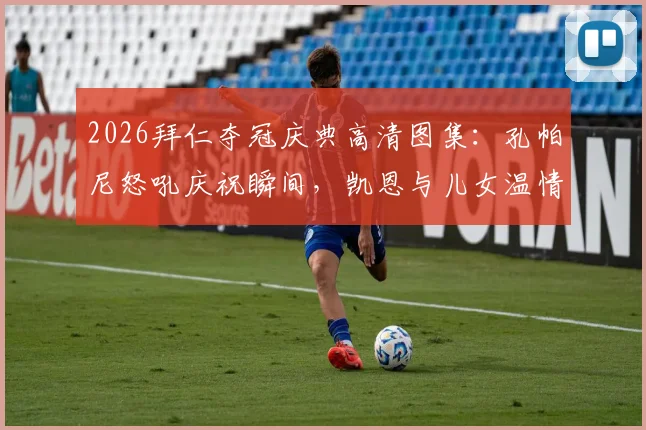 2026拜仁夺冠庆典高清图集：孔帕尼怒吼庆祝瞬间，凯恩与儿女温情同框画面全记录