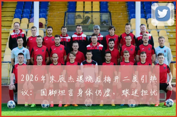 2026年朱辰杰退烧后梅开二度引热议：国脚坦言身体仍虚，球迷担忧状态持续性