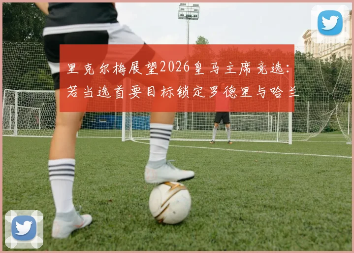 里克尔梅展望2026皇马主席竞选：若当选首要目标锁定罗德里与哈兰德