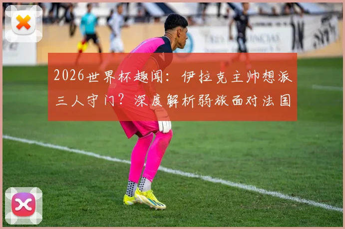 2026世界杯趣闻:伊拉克主帅想派三人守门?深度解析弱旅面对法国等豪强的实用防守策略与战术思路
