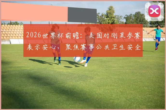 2026世界杯前瞻：美国对刚果参赛表示安心，聚焦赛事公共卫生安全与埃博拉防控