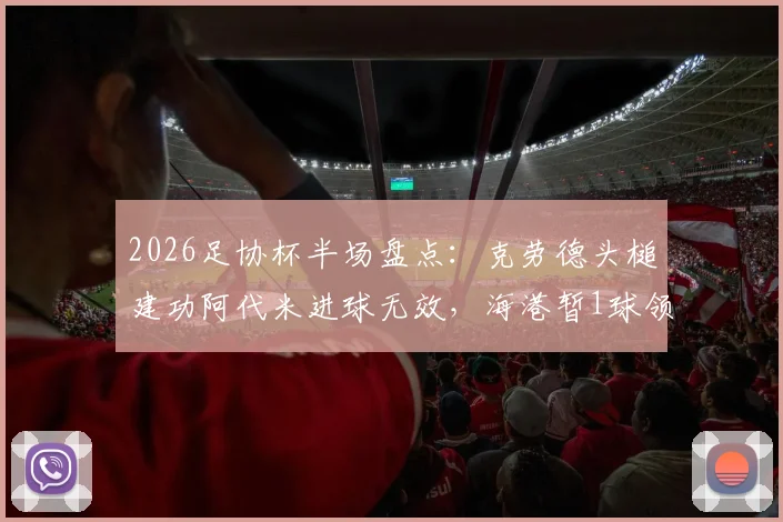 2026足协杯半场盘点:克劳德头槌建功阿代米进球无效,海港暂1球领先深圳新鹏城