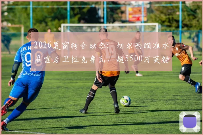 2026夏窗转会动态：切尔西瞄准水晶宫后卫拉克鲁瓦，超5500万英镑标价成焦点，解析蓝军后防补强策略