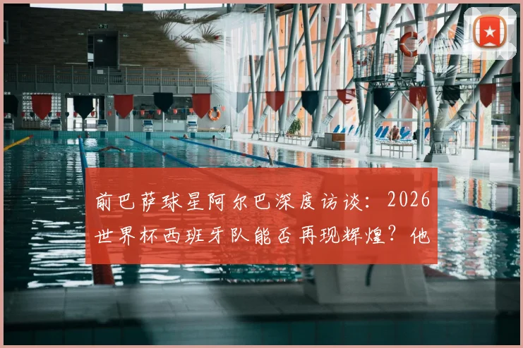 前巴萨球星阿尔巴深度访谈:2026世界杯西班牙队能否再现辉煌?他为何坚称梅西史上最佳?