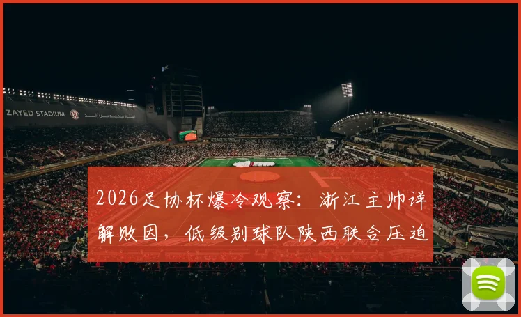 2026足协杯爆冷观察：浙江主帅详解败因，低级别球队陕西联合压迫战术与主场优势全解析