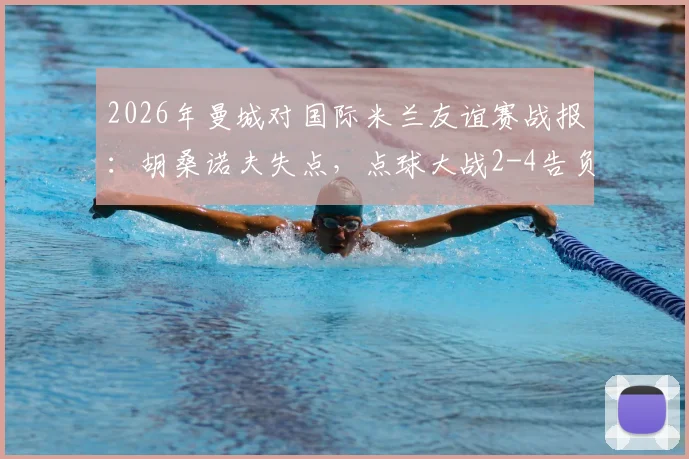 2026年曼城对国际米兰友谊赛战报:胡桑诺夫失点,点球大战2-4告负详细回顾