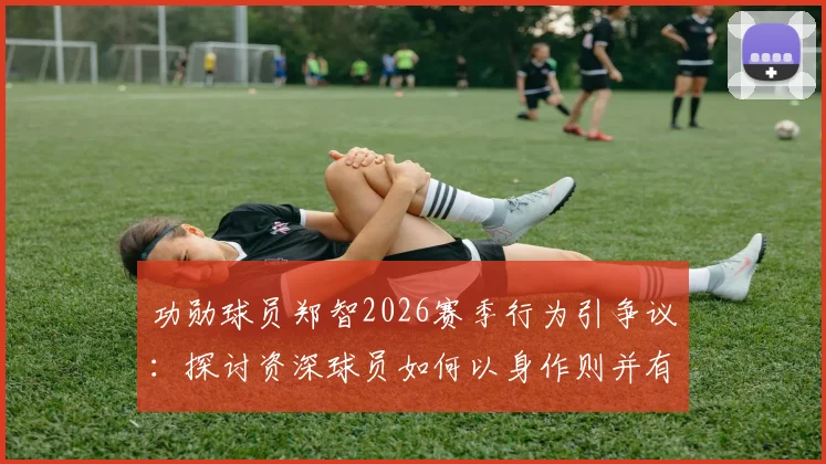 功勋球员郑智2026赛季行为引争议：探讨资深球员如何以身作则并有效反省