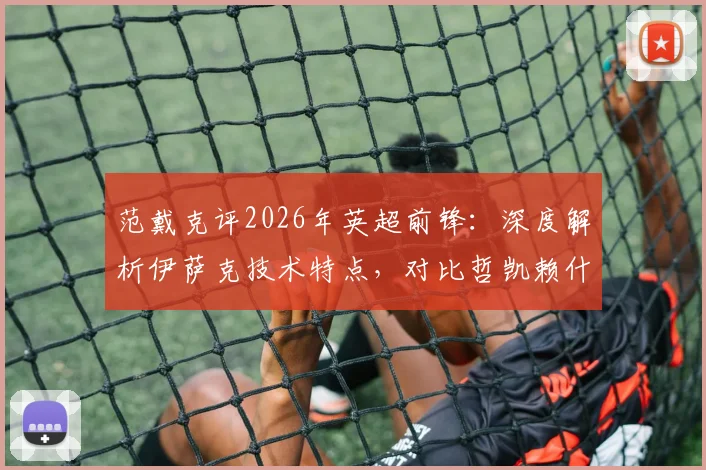 范戴克评2026年英超前锋：深度解析伊萨克技术特点，对比哲凯赖什赛场表现与防守应对策略