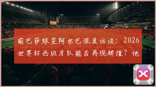前巴萨球星阿尔巴深度访谈：2026世界杯西班牙队能否再现辉煌？他为何坚称梅西史上最佳？