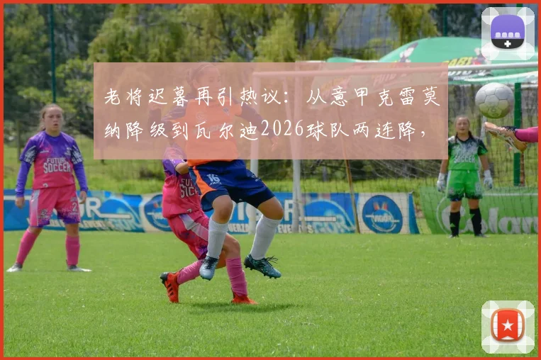 老将迟暮再引热议:从意甲克雷莫纳降级到瓦尔迪2026球队两连降,背后是英雄气短的无奈