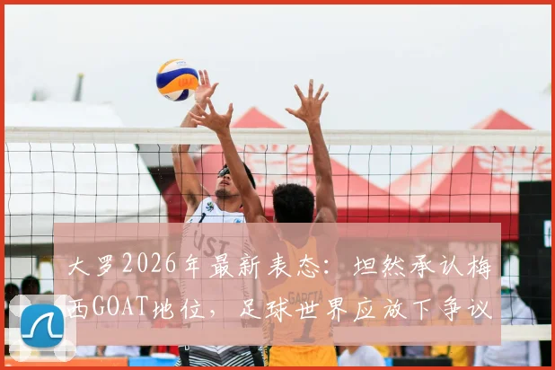 大罗2026年最新表态:坦然承认梅西GOAT地位,足球世界应放下争议聚焦传承