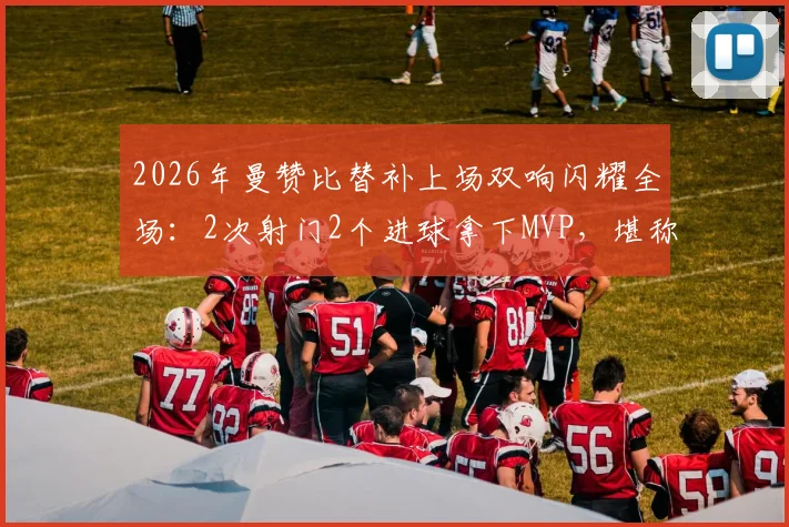 2026年曼赞比替补上场双响闪耀全场：2次射门2个进球拿下MVP，堪称效率之王！