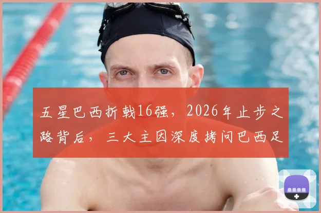 五星巴西折戟16强，2026年止步之路背后，三大主因深度拷问巴西足球