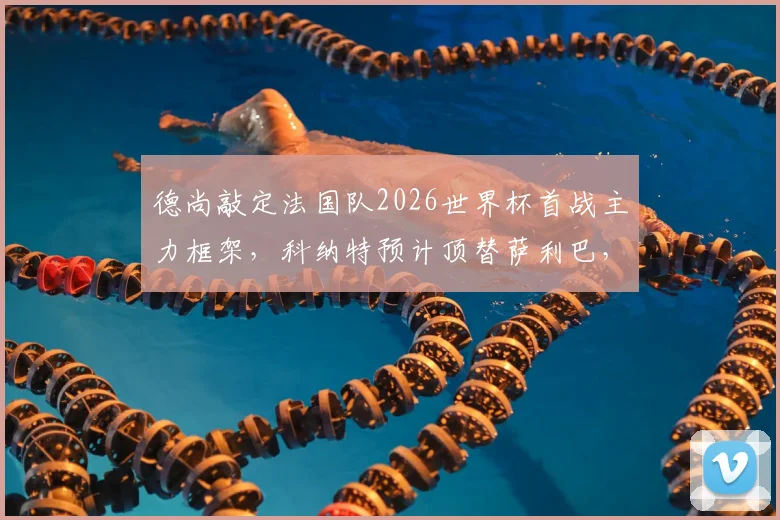 德尚敲定法国队2026世界杯首战主力框架，科纳特预计顶替萨利巴，后防重组引关注