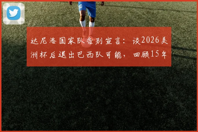 达尼洛国家队告别宣言：谈2026美洲杯后退出巴西队可能，回顾15年国脚生涯与未来规划