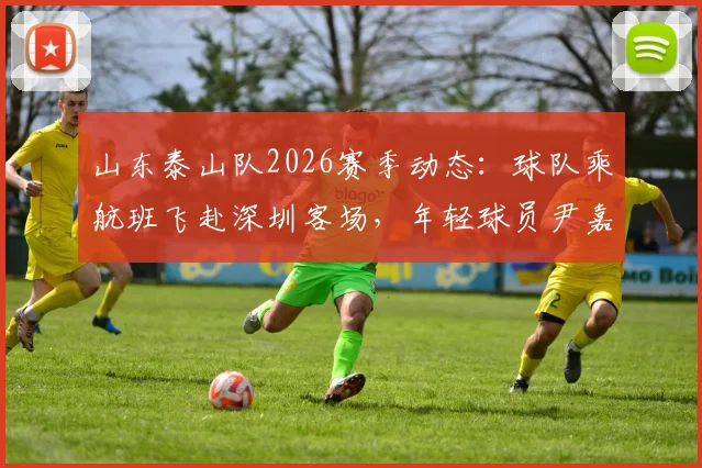 山东泰山队2026赛季动态：球队乘航班飞赴深圳客场，年轻球员尹嘉熙继续随队出征，最新行程与赛前备战消息汇总