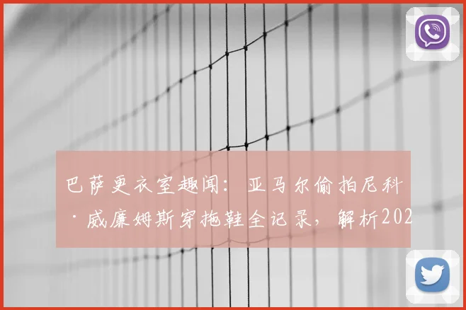 巴萨更衣室趣闻:亚马尔偷拍尼科·威廉姆斯穿拖鞋全记录,解析2026年足坛新星的“塑料兄弟情”时刻