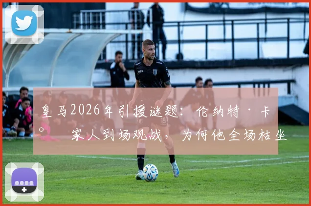 皇马2026年引援谜题:伦纳特·卡尔家人到场观战,为何他全场枯坐伯纳乌板凳?